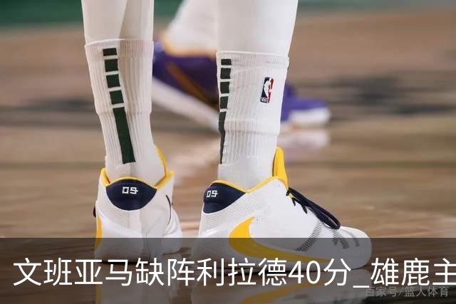 文班亚马缺阵利拉德40分 雄鹿主场战胜马刺